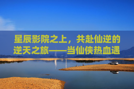 星辰影院之上,共赴仙逆的逆天之旅——当仙侠热血遇见光影盛宴 星辰影院之上,共赴仙逆的逆天之旅——当仙侠热血遇见光影盛宴