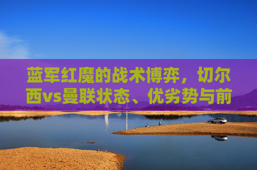 蓝军红魔的战术博弈，切尔西vs曼联状态、优劣势与前景全解析