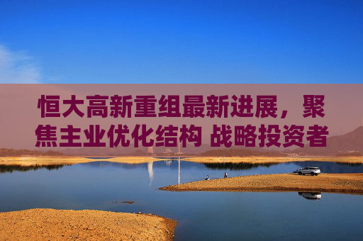 恒大高新重组最新进展,聚焦主业优化结构 战略投资者引入引关注 恒大高新重组最新进展,聚焦主业优化结构 战略投资者引入引关注
