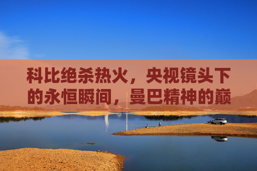 科比绝杀热火，央视镜头下的永恒瞬间，曼巴精神的巅峰诠释