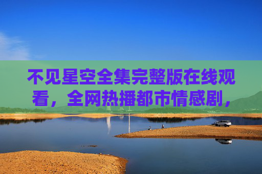 不见星空全集完整版在线观看，全网热播都市情感剧，正版观看指南与剧情深度解析
