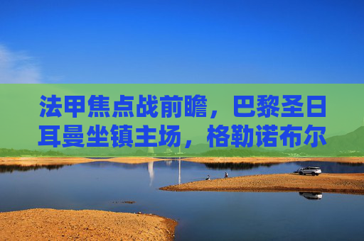 法甲焦点战前瞻,巴黎圣日耳曼坐镇主场,格勒诺布尔能否制造冷门? 法甲焦点战前瞻,巴黎圣日耳曼坐镇主场,格勒诺布尔能否制造冷门?