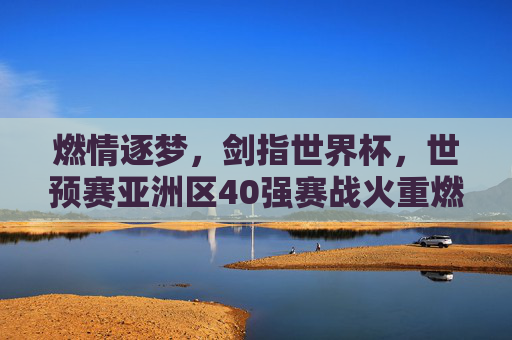 燃情逐梦,剑指世界杯,世预赛亚洲区40强赛战火重燃 燃情逐梦,剑指世界杯,世预赛亚洲区40强赛战火重燃