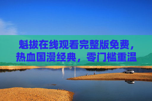魁拔在线观看完整版免费,热血国漫经典,零门槛重温奇幻冒险 魁拔在线观看完整版免费,热血国漫经典,零门槛重温奇幻冒险