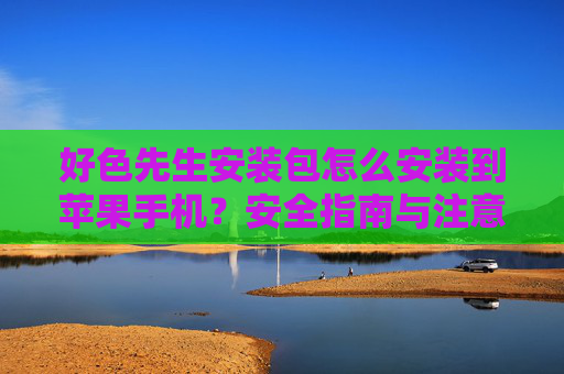 好色先生安装包怎么安装到苹果手机?安全指南与注意事项 好色先生安装包怎么安装到苹果手机?安全指南与注意事项
