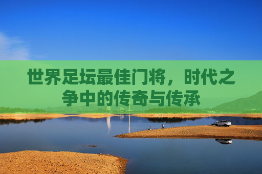 世界足坛最佳门将,时代之争中的传奇与传承 世界足坛最佳门将,时代之争中的传奇与传承