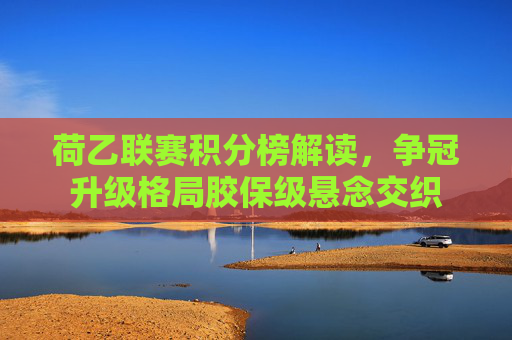 荷乙联赛积分榜解读,争冠升级格局胶保级悬念交织 荷乙联赛积分榜解读,争冠升级格局胶保级悬念交织