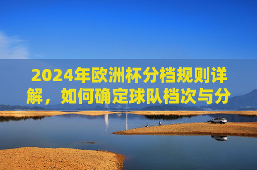 2024年欧洲杯分档规则详解,如何确定球队档次与分组 2024年欧洲杯分档规则详解,如何确定球队档次与分组