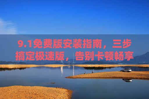 9.1免费版安装指南,三步搞定极速版,告别卡顿畅享高效! 9.1免费版安装指南,三步搞定极速版,告别卡顿畅享高效!