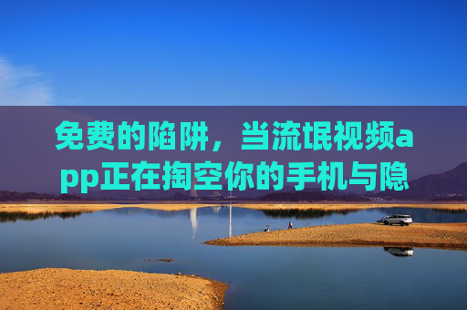 免费的陷阱,当流氓视频app正在掏空你的手机与隐私 免费的陷阱,当流氓视频app正在掏空你的手机与隐私