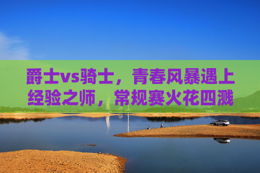 爵士vs骑士,青春风暴遇上经验之师,常规赛火花四溅 爵士vs骑士,青春风暴遇上经验之师,常规赛火花四溅