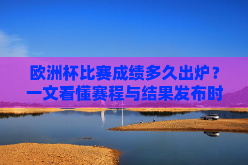 欧洲杯比赛成绩多久出炉?一文看懂赛程与结果发布时间 欧洲杯比赛成绩多久出炉?一文看懂赛程与结果发布时间