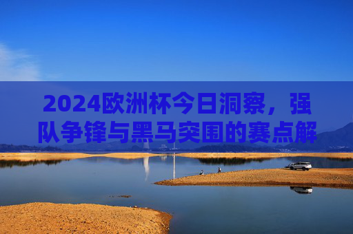 2024欧洲杯今日洞察,强队争锋与黑马突围的赛点解析 2024欧洲杯今日洞察,强队争锋与黑马突围的赛点解析