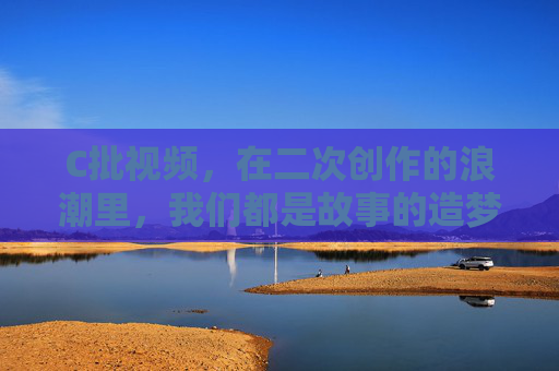C批视频,在二次创作的浪潮里,我们都是故事的造梦师 C批视频,在二次创作的浪潮里,我们都是故事的造梦师
