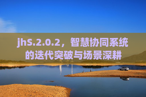 jhS.2.0.2,智慧协同系统的迭代突破与场景深耕 jhS.2.0.2,智慧协同系统的迭代突破与场景深耕