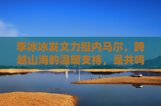 李冰冰发文力挺内马尔,跨越山海的温暖支持,是共鸣更是致敬 李冰冰发文力挺内马尔,跨越山海的温暖支持,是共鸣更是致敬