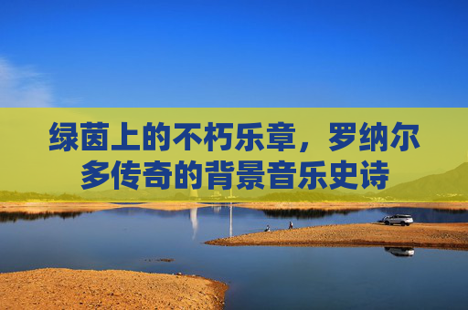 绿茵上的不朽乐章,罗纳尔多传奇的背景音乐史诗 绿茵上的不朽乐章,罗纳尔多传奇的背景音乐史诗