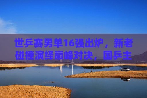 世乒赛男单16强出炉,新老碰撞演绎巅峰对决,国乒主力剑指卫冕 世乒赛男单16强出炉,新老碰撞演绎巅峰对决,国乒主力剑指卫冕
