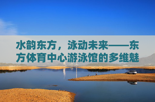 水韵东方,泳动未来——东方体育中心游泳馆的多维魅力 水韵东方,泳动未来——东方体育中心游泳馆的多维魅力