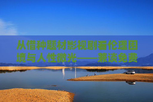 从借种题材影视剧看伦理困境与人性微光——兼谈免费观看背后的文化选择 从借种题材影视剧看伦理困境与人性微光——兼谈免费观看背后的文化选择