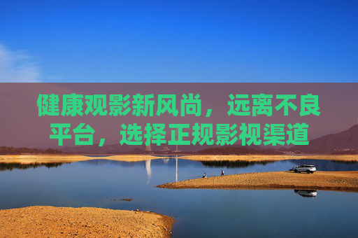 健康观影新风尚,远离不良平台,选择正规影视渠道 健康观影新风尚,远离不良平台,选择正规影视渠道