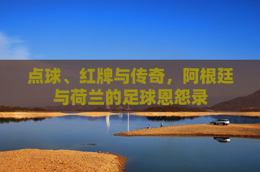 点球、红牌与传奇,阿根廷与荷兰的足球恩怨录 点球、红牌与传奇,阿根廷与荷兰的足球恩怨录