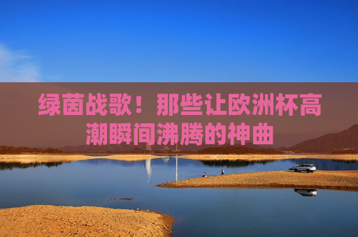 绿茵战歌!那些让欧洲杯高潮瞬间沸腾的神曲 绿茵战歌!那些让欧洲杯高潮瞬间沸腾的神曲