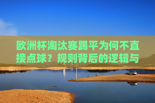 欧洲杯淘汰赛踢平为何不直接点球?规则背后的逻辑与足球哲学 欧洲杯淘汰赛踢平为何不直接点球?规则背后的逻辑与足球哲学