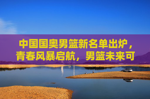 中国国奥男篮新名单出炉,青春风暴启航,男篮未来可期 中国国奥男篮新名单出炉,青春风暴启航,男篮未来可期