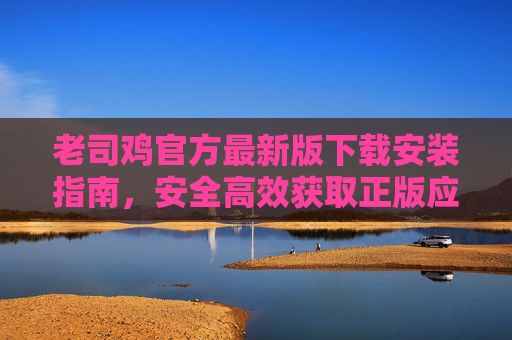 老司鸡官方最新版下载安装指南,安全高效获取正版应用 老司鸡官方最新版下载安装指南,安全高效获取正版应用