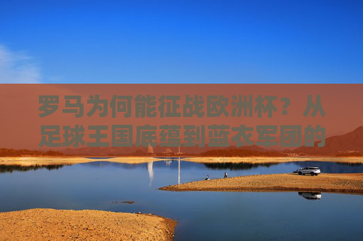 罗马为何能征战欧洲杯?从足球王国底蕴到蓝衣军团的复兴之路 罗马为何能征战欧洲杯?从足球王国底蕴到蓝衣军团的复兴之路