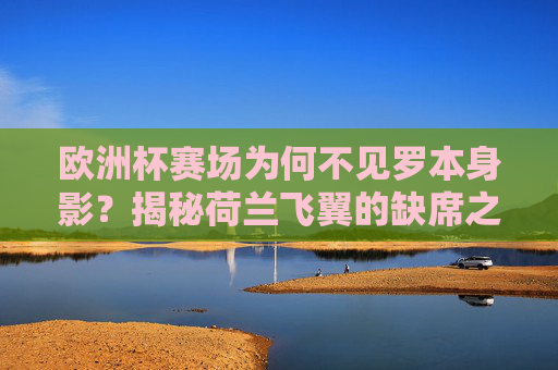欧洲杯赛场为何不见罗本身影?揭秘荷兰飞翼的缺席之谜 欧洲杯赛场为何不见罗本身影?揭秘荷兰飞翼的缺席之谜