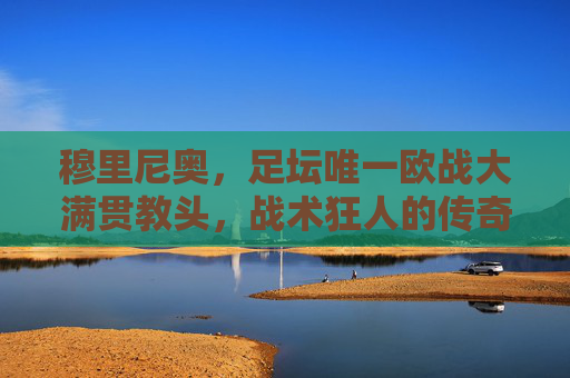 穆里尼奥,足坛唯一欧战大满贯教头,战术狂人的传奇征途 穆里尼奥,足坛唯一欧战大满贯教头,战术狂人的传奇征途