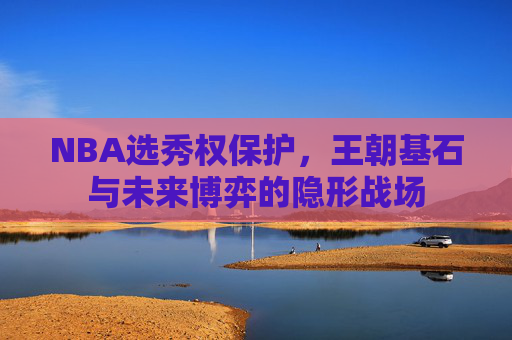 NBA选秀权保护,王朝基石与未来博弈的隐形战场 NBA选秀权保护,王朝基石与未来博弈的隐形战场