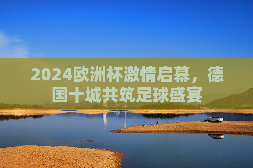 2024欧洲杯激情启幕,德国十城共筑足球盛宴 2024欧洲杯激情启幕,德国十城共筑足球盛宴