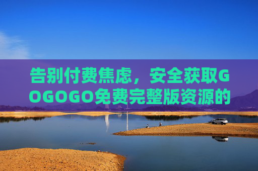 告别付费焦虑,安全获取GOGOGO免费完整版资源的实用指南 告别付费焦虑,安全获取GOGOGO免费完整版资源的实用指南