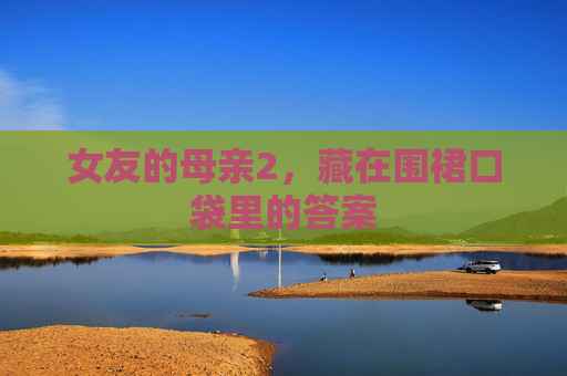 女友的母亲2,藏在围裙口袋里的答案 女友的母亲2,藏在围裙口袋里的答案