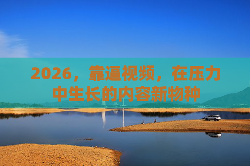 2026,靠逼视频,在压力中生长的内容新物种 2026,靠逼视频,在压力中生长的内容新物种