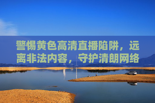 警惕黄色高清直播陷阱,远离非法内容,守护清朗网络空间 警惕黄色高清直播陷阱,远离非法内容,守护清朗网络空间