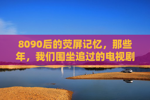 8090后的荧屏记忆,那些年,我们围坐追过的电视剧 8090后的荧屏记忆,那些年,我们围坐追过的电视剧