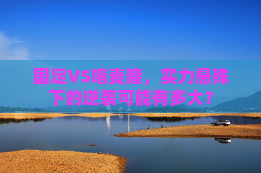 国足VS喀麦隆,实力悬殊下的逆袭可能有多大? 国足VS喀麦隆,实力悬殊下的逆袭可能有多大?