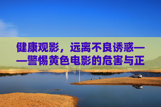 健康观影,远离不良诱惑——警惕黄色电影的危害与正确观影选择 健康观影,远离不良诱惑——警惕黄色电影的危害与正确观影选择