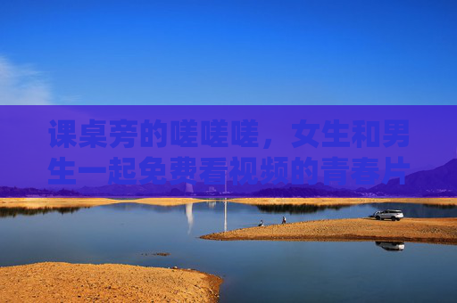 课桌旁的嗟嗟嗟,女生和男生一起免费看视频的青春片段 课桌旁的嗟嗟嗟,女生和男生一起免费看视频的青春片段