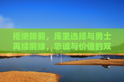 拒绝降薪,库里选择与勇士再续前缘,忠诚与价值的双向奔赴 拒绝降薪,库里选择与勇士再续前缘,忠诚与价值的双向奔赴