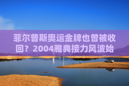 菲尔普斯奥运金牌也曾被收回？2004雅典接力风波始末