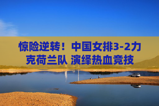 惊险逆转！中国女排3-2力克荷兰队 演绎热血竞技