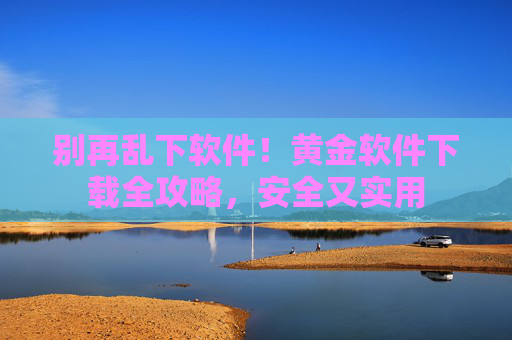 别再乱下软件!黄金软件下载全攻略,安全又实用 别再乱下软件!黄金软件下载全攻略,安全又实用