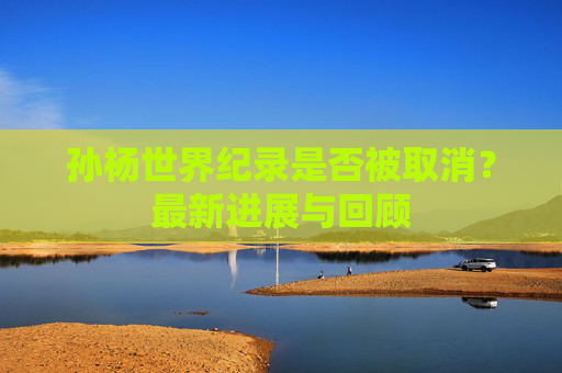 孙杨世界纪录是否被取消?最新进展与回顾 孙杨世界纪录是否被取消?最新进展与回顾