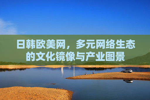 日韩欧美网,多元网络生态的文化镜像与产业图景 日韩欧美网,多元网络生态的文化镜像与产业图景
