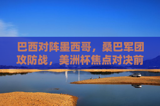 巴西对阵墨西哥,桑巴军团攻防战,美洲杯焦点对决前瞻与推荐 巴西对阵墨西哥,桑巴军团攻防战,美洲杯焦点对决前瞻与推荐